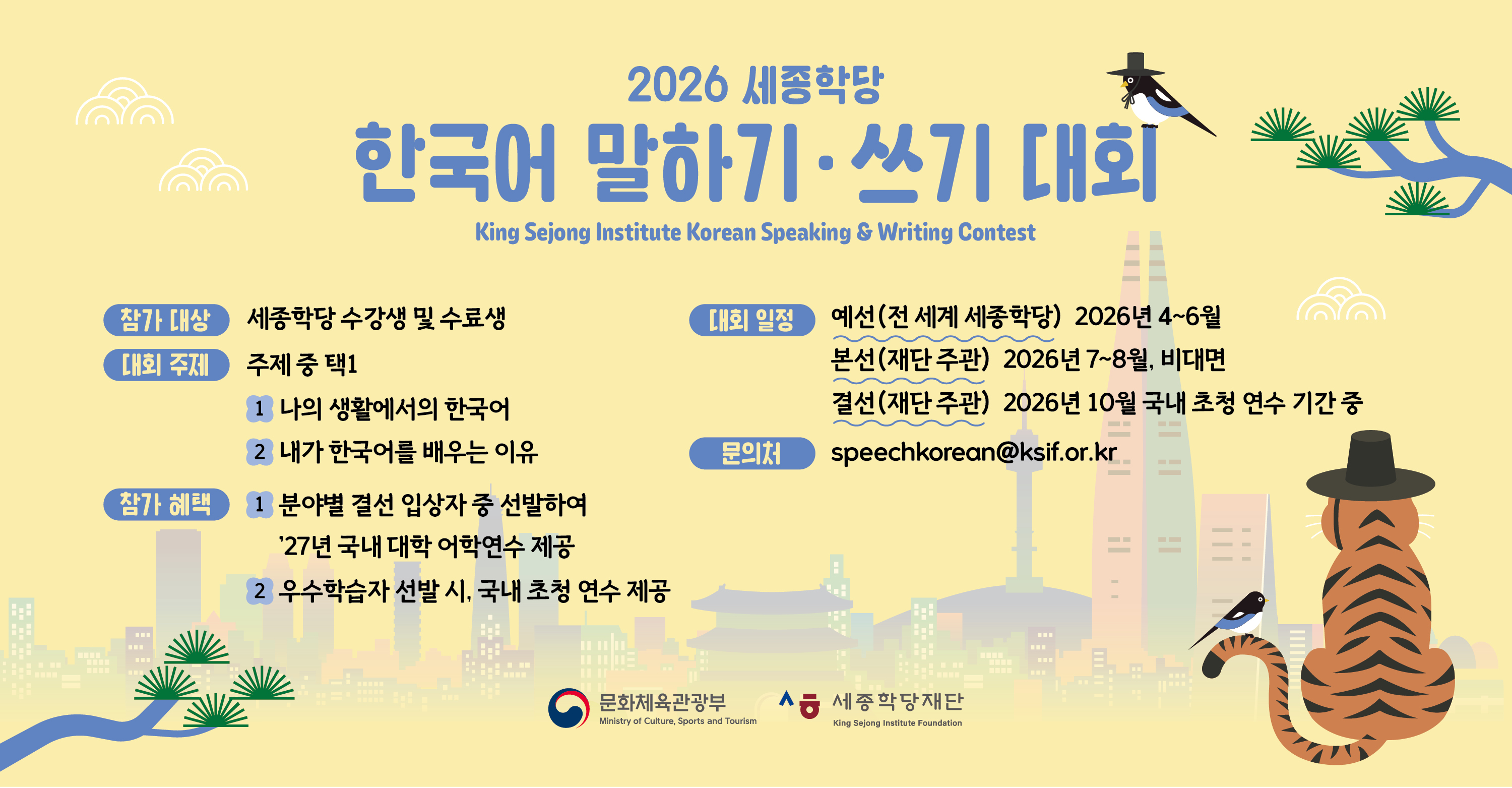 2026 세종학당 한국어 말하기·쓰기 대회
King Sejong Institute Korean Speaking&Writing Contest

참가 대상: 세종학당 수강생 및 수료생
대회 주제: 주제 중 택1
 1) 나의 생활에서의 한국어
 2) 내가 한국어를 배우는 이유
참가 혜택
 1) 분야별 결선 입상자 중 선발하여 ’27년 국내 대학 어학연수 제공
 2) 우수학습자 선발 시, 국내 초청 연수 제공
대회 일정
 예선(전 세계 세종학당) 2026년 4~6월
 본선(재단 주관) 2026년 7~8월, 비대면
 결선(재단 주관) 2026년 10월 국내 초청 연수 기간 중
문의처: speechkorean@ksif.or.kr