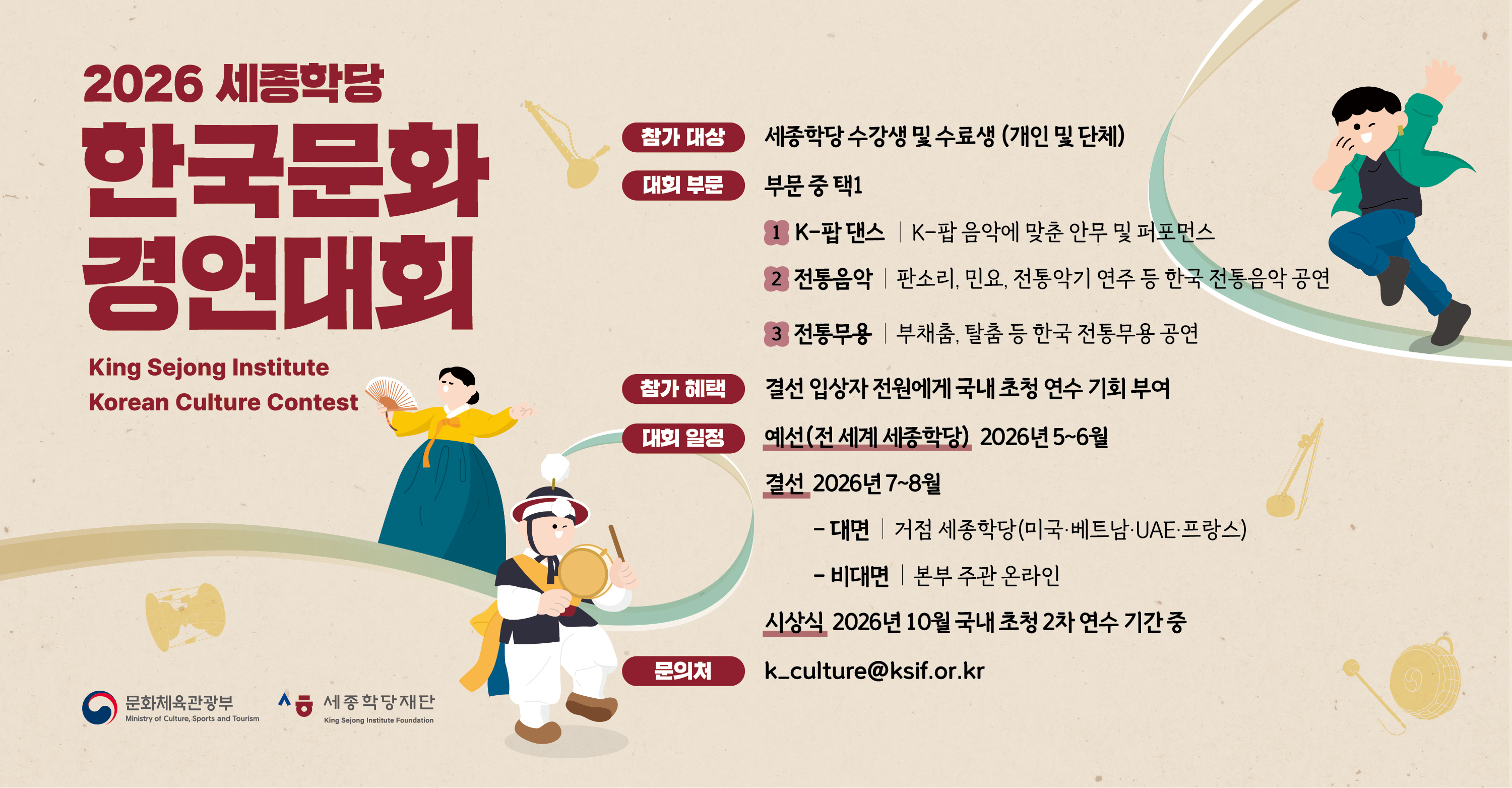 2026 세종학당 한국문화 경연대회
King Sejong Institute Korean Culture Contest

참가 대상: 세종학당 수강생 및 수료생 (개인 및 단체)
대회 부문: 부문 중 택1
 1) K-팝 댄스 ｜ K-팝 음악에 맞춘 안무 및 퍼포먼스
 2) 전통음악 ｜ 판소리, 민요, 전통악기 연주 등 한국 전통음악 공연
 3) 전통무용 ｜ 부채춤, 탈춤 등 한국 전통무용 공연
참가 혜택: 결선 입상자 전원에게 국내 초청 연수 기회 부여
대회 일정
 예선(전 세계 세종학당) 2026년 5~6월
 결선 2026년 7~8월 
   - 대면   ｜ 거점 세종학당(미국·베트남·UAE·프랑스)
   - 비대면 ｜ 본부 주관 온라인 
 시상식 2026년 10월 국내 초청 2차 연수 기간 중
문의처: k_culture@ksif.or.kr