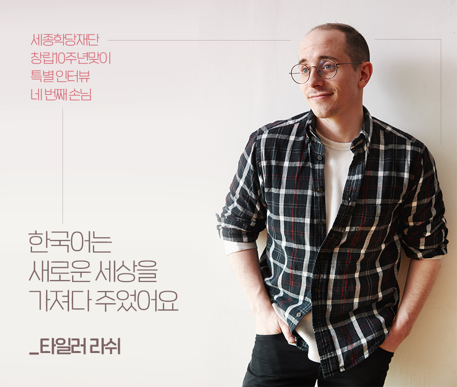 세종학당재단 창립10주년맞이 특별 인터뷰 네 번째 손님 : 한국어는 새로운 세상을 가져다 주었어요_타일러 라쉬