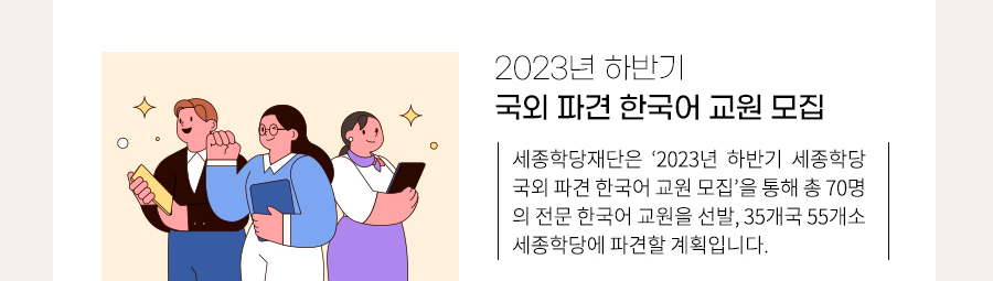 2023년 하반기 국외 파견 한국어 교원 모집
    세종학당재단은 ‘2023년 하반기 세종학당 국외 파견 한국어 교원 모집’을 통해 총 70명의 전문 한국어 교원을 선발, 35개국 55개소 세종학당에 파견할 계획입니다.