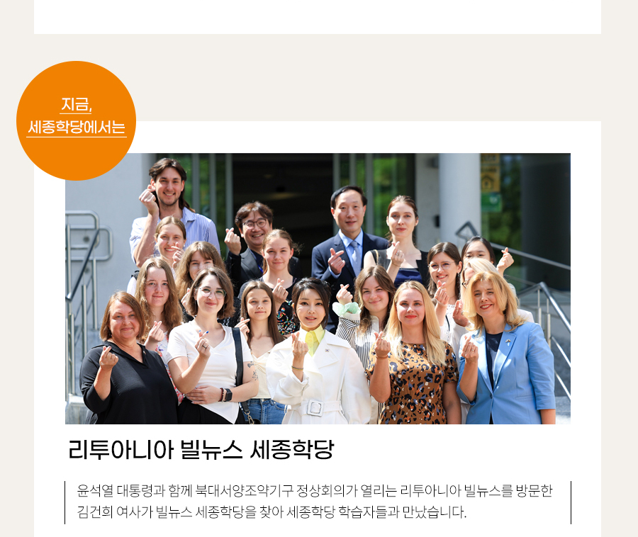 지금, 세종학당에서는 리투아니아 빌뉴스 세종학당
    북대서양조약기구 정상회의 참석으로 리투아니아를 방문한 김건희 여사는 빌뉴스 세종학당을 찾아 리투아니아 세종학당 학습자들을 격려하는 시간을 가졌습니다.