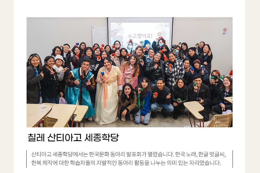 칠레 산티아고 세종학당
    산티아고 세종학당에서는 한국문화 동아리 발표회가 열렸습니다. 한국이 ‘알리고 싶은’ 한국문화 배우기에서 스스로 ‘알고 싶은’ 한국문화를 찾는 의미 있는 자리였습니다. 