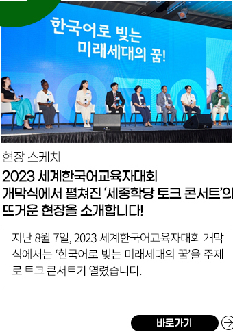 2023 세계한국어교육자대회 개막식에서 펼쳐진 
            <세종학당 토크콘서트>의 뜨거운 현장을 소개합니다!
            지난 8월 7일, 2023 세계한국어교육자대회 개막식에서는 ‘한국어로 빚는 미래세대의 꿈’을 주제로 <토크콘서트>가 열렸습니다. 
             