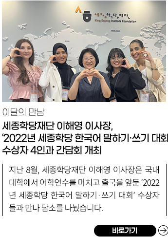 세종학당재단 이해영 이사장, ‘2022년 세종학당 한국어 말하기•쓰기 대회’ 수상자 4인과 간담회 개최
            지난 8월, 세종학당재단 이해영 이사장은 국내 대학에서 어학연수를 마치고 출국을 앞둔 ‘2022년 세종학당 한국어 말하기•쓰기 대회’ 수상자들과 만나 담소를 나눴습니다.
            