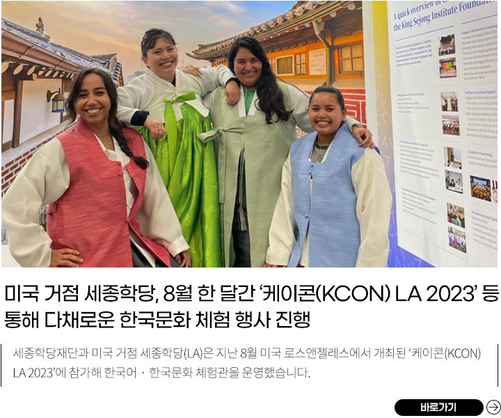 미국 거점 세종학당, ‘케이콘 LA 2023’에서 K-컬처•메타버스 세종학당을 알리다!
            세종학당재단과 미국 거점 세종학당(LA)은 지난 8월 미국 로스앤젤레스에서 개최된 ‘케이콘(KCON) LA 2023’에 참가해 한국어‧한국문화 체험관을 운영했습니다.
            