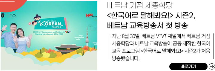 베트남 거점 세종학당 <한국어로 말해봐요!> 시즌2, 베트남 교육방송서 첫 방송
            지난 8월 30일, 베트남 VTV7 채널에서 베트남 거점 세종학당과 베트남 교육방송이 공동 제작한 한국어 교육 프로그램 <한국어로 말해봐요!> 시즌2가 처음 방송됐습니다. 