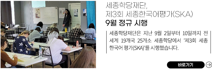 세종학당재단, 제3회 세종한국어평가(SKA) 9월 정규 시행
            세종학당재단은 지난 9월 2일부터 10일까지 전 세계 19개국 25개소 세종학당에서 ‘제3회 세종한국어평가(SKA)’를 시행했습니다.