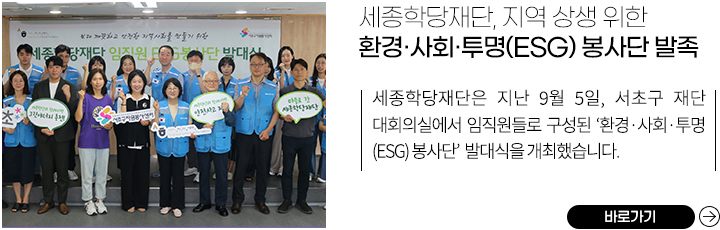 세종학당재단, 지역 상생 위한 환경·사회·투명(ESG) 봉사단 발족 
            세종학당재단은 지난 9월 5일, 서초구 재단 대회의실에서 임직원들로 구성된 ‘환경·사회·투명(ESG) 봉사단’ 발대식을 개최했습니다. 