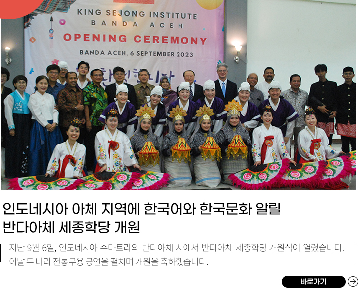 인도네시아 변방에도 한국어와 한국문화 알릴 반다아체 세종학당 개원 
            지난 9월 6일, 인도네시아 수마트라의 반다아체 시에서 반다아체 세종학당 개원식이 열렸습니다. 이날 두 나라 전통무용 공연을 펼치며 개원을 축하했습니다.