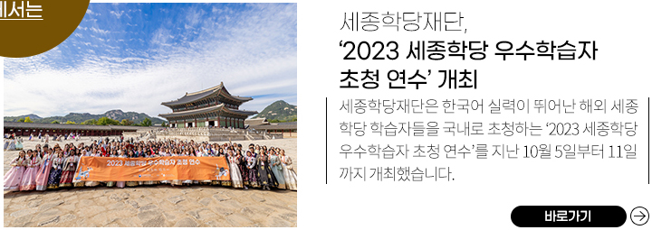 2023 세종학당 우수학습자 초청 연수 모습, 
            세종학당재단, ‘2023 세종학당 우수학습자 초청 연수’ 개최,
            세종학당재단은 한국어 실력이 뛰어난 해외 세종학당 학습자들을 국내로 초청하는 ‘2023 세종학당 우수학습자 초청 연수’를 지난 10월 5일부터 11일까지 개최했습니다. ,
            바로가기