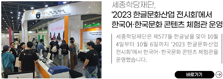 세종학당재단이 한국어, 한국문화 콘텐츠 체험관을 운영한 2023 한글문화산업 전시회 모습, 
            세종학당재단, ‘2023 한글문화산업 전시회’에서 한국어·한국문화 콘텐츠 체험관 운영,
            세종학당재단은 제577돌 한글날을 맞아 10월 4일부터 10월 6일까지 ‘2023 한글문화산업 전시회’에서 한국어·한국문화 콘텐츠 체험관을 운영했습니다. ,
            바로가기
