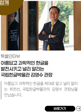 
            특별 인터뷰 | 
            국립한글박물관 김영수 관장 모습.,
            아름답고 과학적인 한글을 발전시키고 널리 알리는 국립한글박물관 김영수 관장, 
            한글은 옥스퍼드대학 언어학연구소에서 합리성, 과학성, 독창성 등을 기준으로 정한 문자 순위에서 당당히 1등을 차지했습니다. 아름답고 과학적인 한글을 제대로 알고, 널리 알리는 최전선, 국립한글박물관의 김영수 관장님을 만났습니다.,
            바로가기