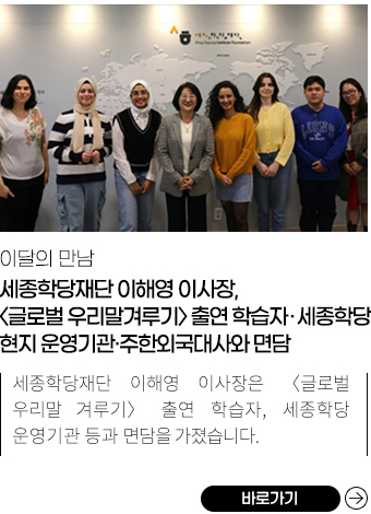 
            이달의 만남 |
            세종학당재단 이해영 이사장과 주한외국대사 등과의 면담 모습,
            세종학당재단 이해영 이사장, <글로벌 우리말겨루기> 출연 학습자·세종학당 현지 운영기관·주한외국대사와 면담 ,
            10월, 세종학당재단 이해영 이사장은 <글로벌 우리말겨루기> 출연 학습자, 산마르코스국립대학교 총장, 이스탄불대학교 총장, 주한키르기즈공화국대사와 면담을 가졌습니다. 세종학당 학습자 4명은 KBS1 라디오 <정관용의 시사 본부>에 출연했습니다. ,
            바로가기
            