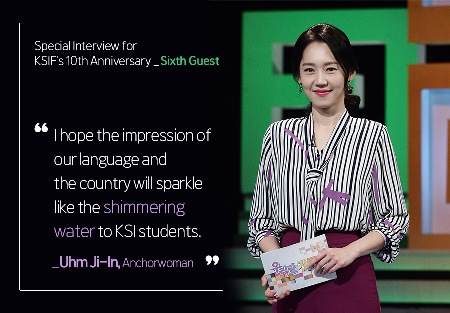 Special Interview for KSIF’s 10th Anniversary_Sixth Guest : I hope the impression of our language and the country will sparkle like the shimmering water to KSI students. _Uhm Ji-In,, Anchorwoman