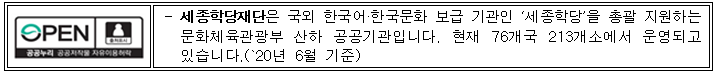 세종학당재단은 국외 한국어·한국문화 보급 기관인 ‘세종학당’을 총괄 지원하는 문화체육관광부 산하 공공기관입니다. 세종학당은 현재 76개국 213개소에서 운영되고 있습니다.(`20년 6월 기준) 