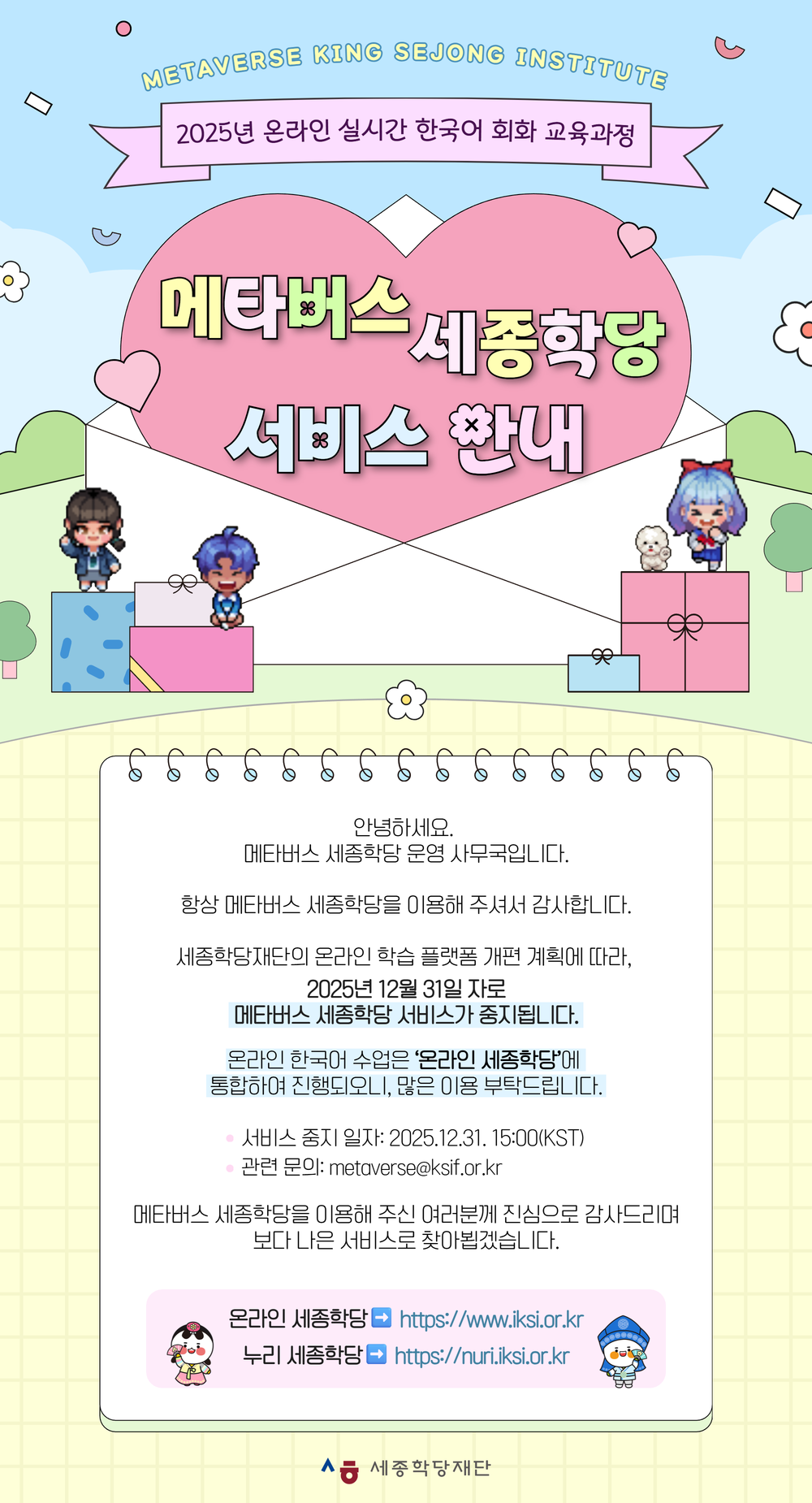 Metaverse King Sejong Institute 2025년 온라인 실시간 한국어 회화 교육과정  메타버스 세종학당 서비스 안내  안녕하세요.  메타버스 세종학당 운영 사무국입니다.  항상 메타버스 세종학당을 이용해 주셔서 감사합니다.  세종학당재단의 온라인 학습 플랫폼 개편 계획에 따라,  2025년 12월 31일 자로 메타버스 세종학당 서비스가 중지됩니다.  온라인 한국어 수업은 ‘온라인 세종학당’에 통합하여 진행되오니, 많은 이용 부탁드립니다.  * 서비스 중지 일자: 2025.12.31.15:00(KST) * 관련 문의: metaverse@ksif.or.kr  메타버스 세종학당을 이용해 주신 여러분께 진심으로 감사드리며 보다 나은 서비스로 찾아뵙겠습니다.  온라인 세종학당: https://www.iksi.or.kr  누리 세종학딩: https://nuri.iksi.or.kr 