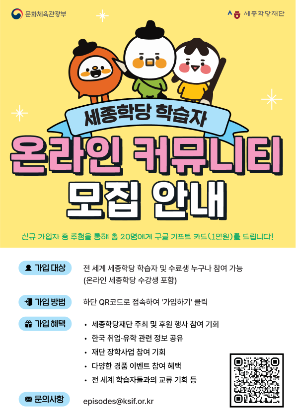 세종학당 학습자 온라인 커뮤니티 모집 안내 신규 가입자 중 추첨을 통해 총 20명에게  구글 기프트 카드(1만원)를 드립니다! ㅇ 가입 대상: 전 세계 세종학당 학습자 및 수료생 누구나 참여 가능 (온라인 세종학당 수강생 포함) ㅇ 가입 방법: 하단 QR코드로 접속하여 ‘가입하기’ 클릭 ㅇ 가입 혜택  - 세종학당재단 주최 및 후원 행사 참여 기회  - 한국 취업·유학 관련 정보 공유  - 재단 장학사업 참여 기회  - 다양한 경품 이벤트 참여 혜택  - 전 세계 학습자들과의 교류 기회 등 ㅇ문의사항: episodes@ksif.or.kr