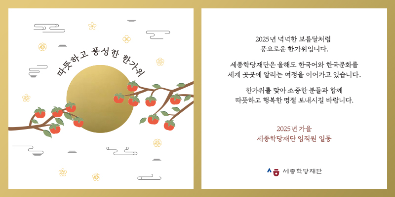 2025년 넉넉한 보름달처럼 풍요로운 한가위입니다. 세종학당재단은 올해도 한국어와 한국문화를 세계 곳곳에 알리는 여정을 이어가고 있습니다. 한가위를 맞아 소중한 분들과 함께 따뜻하고 행복한 명절 보내시길 바랍니다. 2025년 가을 세종학당재단 임직원 일동