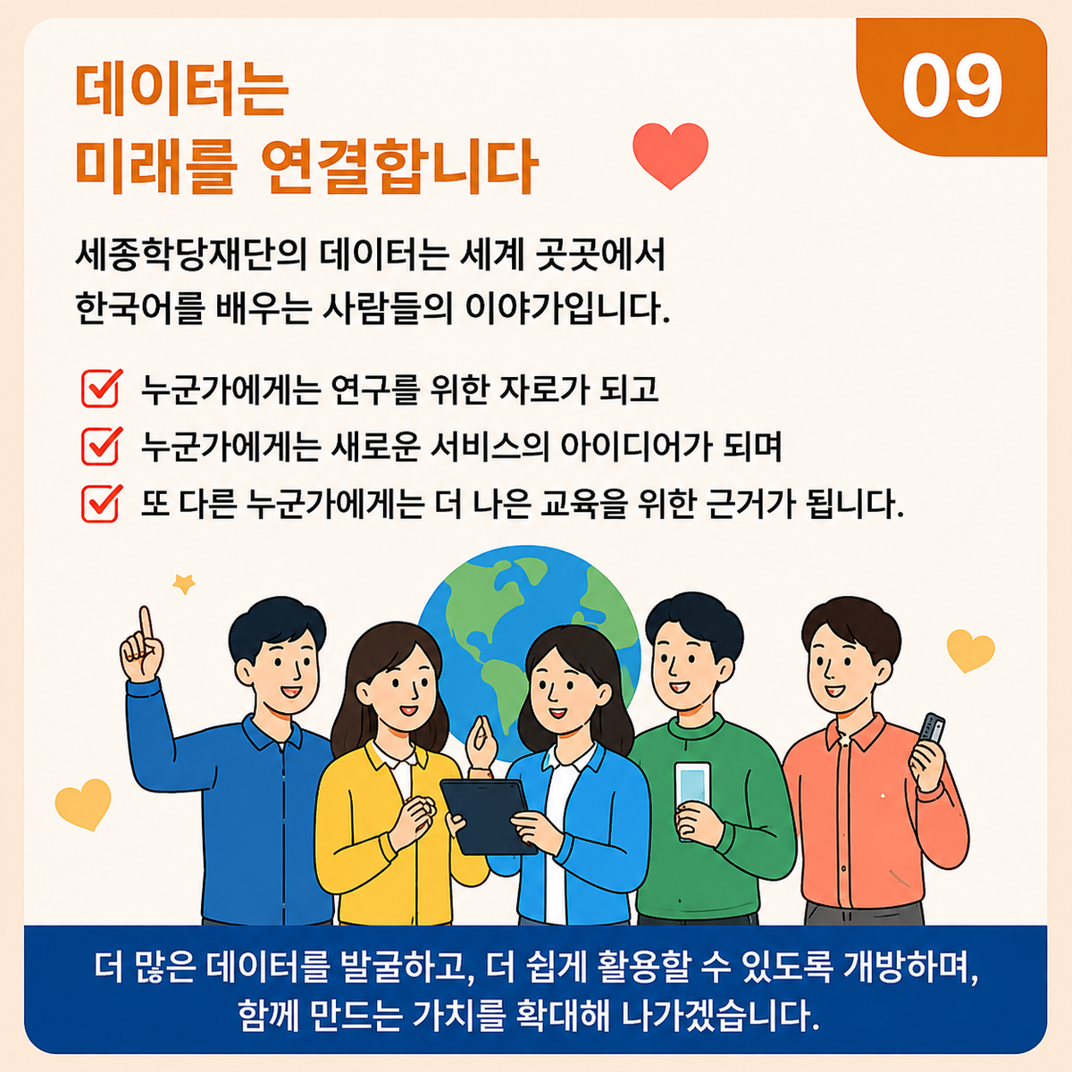 09. 데이터는 미래를 연결합니다 세종학당재단의 데이터는 세계 곳곳에서한국어를 배우는 사람들의 이야기입니다. 누군가에게는 연구를 위한 자료가 되고 누군가에게는 새로운 서비스의 아이디어가 되며 또 다른 누군가에게는 더 나은 교육을 위한 근거가 됩니다. 더 많은 데이터를 발굴하고, 더 쉽게 활용할 수 있도록 개방하며,함께 만드는 가치를 확대해 나가겠습니다.