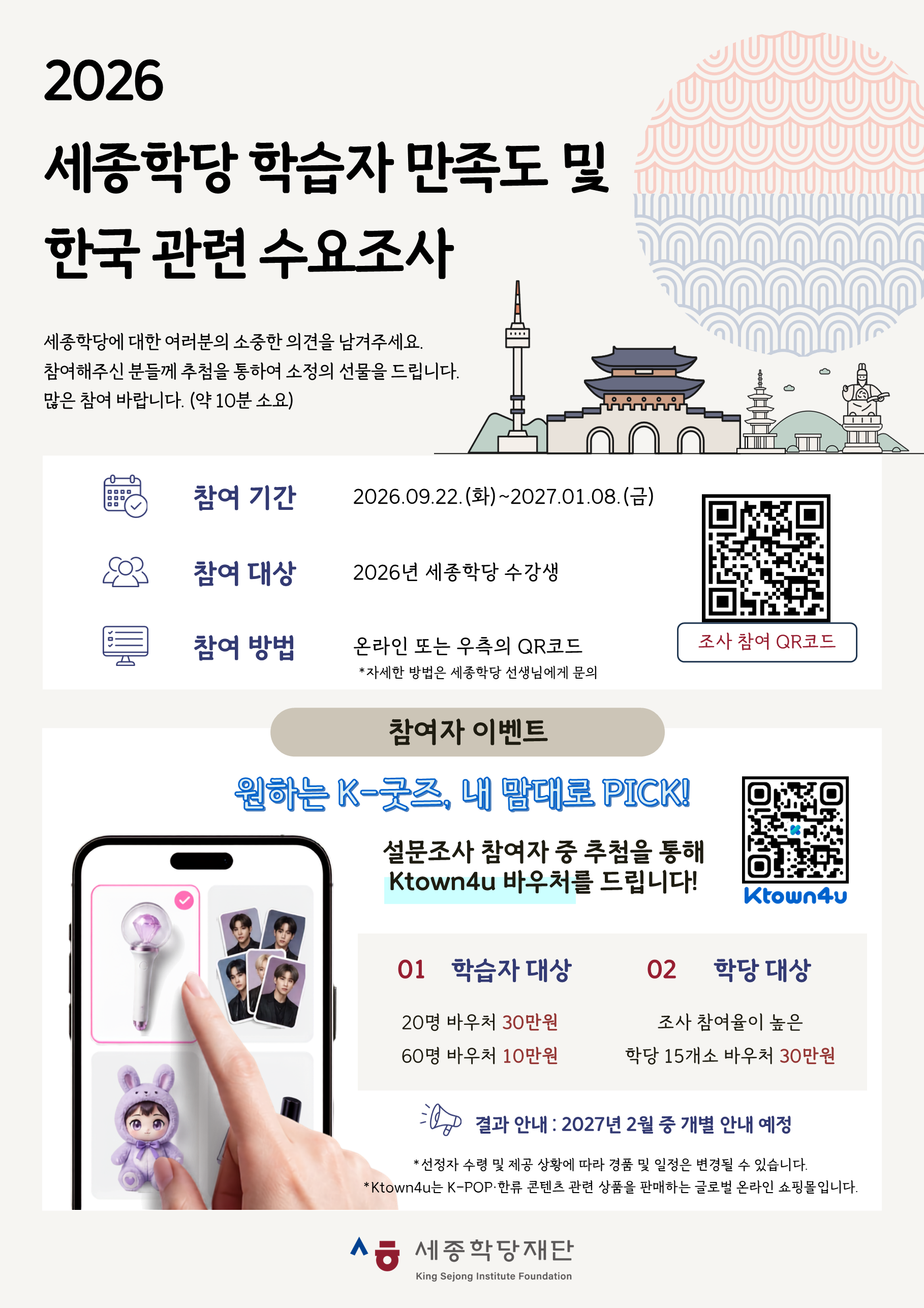2026 세종학당 학습자 만족도 및 한국 관련 수요조사  세종학당에 대한 여러분의 소중한 의견을 남겨주세요. 참여해주신 분들께 추첨을 통하여 소정의 선물을 드립니다. 많은 참여 바랍니다. (약 10분 소요)  참여 기간: 2026.09.22.(화)~2027.01.08.(금)  참여 대상: 2026년 세종학당 수강생 참여 방법:  온라인(https://s.kric.com/2fhso95b) 또는 하단의 QR코드  * 자세한 방법은 세종학당 선생님에게 문의  참여자 이벤트  원하는 K-굿즈, 내 맘대로 PICK!  설문조사 참여자 중 추첨을 통해  Ktown4u(https://www.ktown4u.com) 바우처를 드립니다!  01 학습자 대상 20명 바우처 30만원 60명 바우처 10만원  02 학당 대상 조사 참여율이 높은 학당 15개소 바우처 30만원  결과 안내: 2027년 2월 중 개별 안내 예정 * 선정자 수령 및 제공 상황에 따라 경품 및 일정은 변경될 수 있습니다. * Ktown4u는 K-POP‧한류 콘텐츠 관련 상품을 판매하는 글로벌 온라인 쇼핑몰입니다.