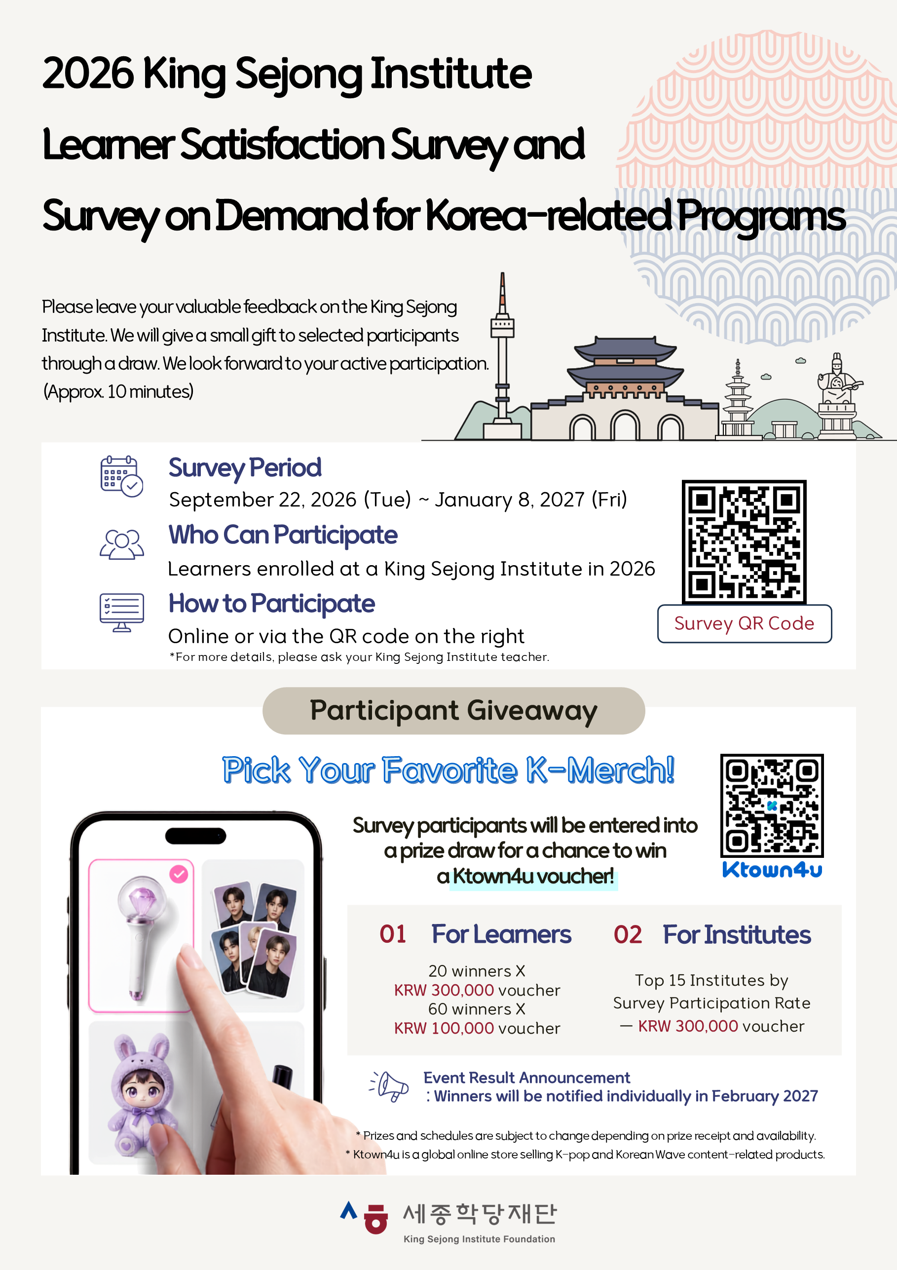 2026 King Sejong Institute Learner Satisfaction Survey and Survey on Demand for Korea-related Programs  Please leave your valuable feedback on the King Sejong Institute.  We will give a small gift to selected participants through a draw.  We look forward to your active participation. (Approx. 10 minutes)  Survey Period: September 22, 2026(Tue)~January 8, 2027(Fri)  Who Can Participate: Learners enrolled at a King Sejong Institute in 2026 How to Participate: Online or via the QR code on the right * For more details, please ask your King Sejong Institute teacher. Participant Giveaway  Pick Your Favorite K-Merch!  Survey participants will be entered into a prize draw for a chance to win a Ktown4u voucher!  01  For Learners 20 winners X KRW 300,000 voucher 60 winners X KRW 100,000 voucher  02 For Institutes Top 15 Institutes by Survey Participation Rate - KRW 300,000 voucher  Event Result Announcement: Winners will be notified individually in February 2027  * Prizes and schedules are subject to change depending on prize receipt and availability. * Ktown4u is a global online store selling K-pop and Korean Wave content-related products.