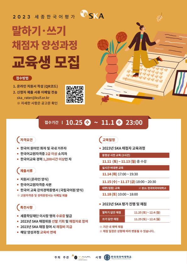 2023 세종한국어평가 SKA 말하기 쓰기 채점자 양성과정 교육생 모집  접수방법 1. 온라인 지원서 작성(QR코드) 2. 신청자 제출 서류 이메일 전송 ska_rater@ksif.or.kr ※자세한 사항은 공고문 확인  접수기간 10월 25일 수요일 ~ 11월 1일 수요일 23:00  자격요건 한국어 원어민 화자 및 국내 거주자 한국어교원자격증 2급 이상 소지자 한국어교육 경력 1,200시간 이상인 자  제출서류 지원서(온라인 양식) 한국어교원자격증 사본 한국어 교육 강의경력증명서(국립국어원 양식) *교원자격증 및 경력증명서는 이메일 제출  특전사항 세종학당재단 이사장 명의 수료증 발급 2023년 SKA 채점위원 선발 기회 및 채점자로 참여 2023년 SKA 채점 참여 시 채점비 지급 해당 양성과정 교육비 면제  교육일정 2023년 SKA 채점자 교육과정 동영상 사전 교육(2시간) 11월 11일 토요일~11월 13일 월요일 중 수강 실시간 비대면 교육 11월 14일 화요일 17:00~19:30 11월 15일 수요일 ~ 11월 17일 금요일 18:00~20:30 대면(집합)교육 *장소: 한국외국어대학교 11월 18일 토요일 10:00~18:00  2023년 SKA 평가 진행 및 채점 말하기 답안 채점 11월 25일 토요일 ~ 12월 4일 월요일 쓰기 답안 채점 11월 25일 토요일 ~ 12월 4일 월요일 기간 내 재택 채점 채점 일정은 상황에 따라 변동될 수 있습니다.  주최 주관 세종학당재단 시행 한국외국어대학교