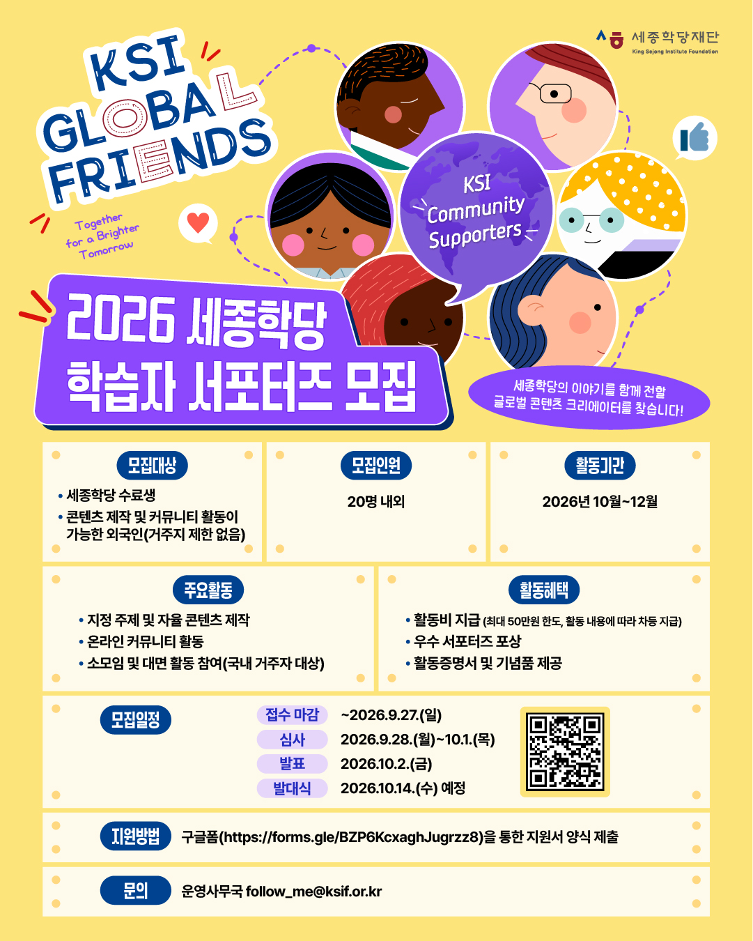2026 세종학당 학습자 서포터즈 모집 KSI GLOBAL FRIENDS 세종학당의 이야기를 함께 전할 글로벌 콘텐츠 크리에이터를 찾습니다!  <모집대상> 세종학당 수료생 콘텐츠 제작 및 커뮤니티 활동이 가능한 외국인(거주지 제한 없음) <모집인원> 20명 내외 <활동기간> 2026년 10월~12월 <주요활동> 지정 주제 및 자율 콘텐츠 제작 온라인 커뮤니티 활동 소모임 및 대면 활동 참여(국내 거주자 대상) <활동혜택> 활동비 지급(최대 50만원 한도, 활동 내용에 따라 차등 지급) 우수 서포터즈 포상 활동증명서 및 기념품 제공 <모집일정> 접수 마감: ~9.27.(일) 심사: 2026.9.28.(월)~10.1.(목) 발표: 2026.10.2.(금) 발대식: 2026.10.14.(수) 예정 <지원방법> 구글폼(https://forms.gle/BZP6KcxaghJugrzz8)을 통한 지원서 양식 제출 <문의>