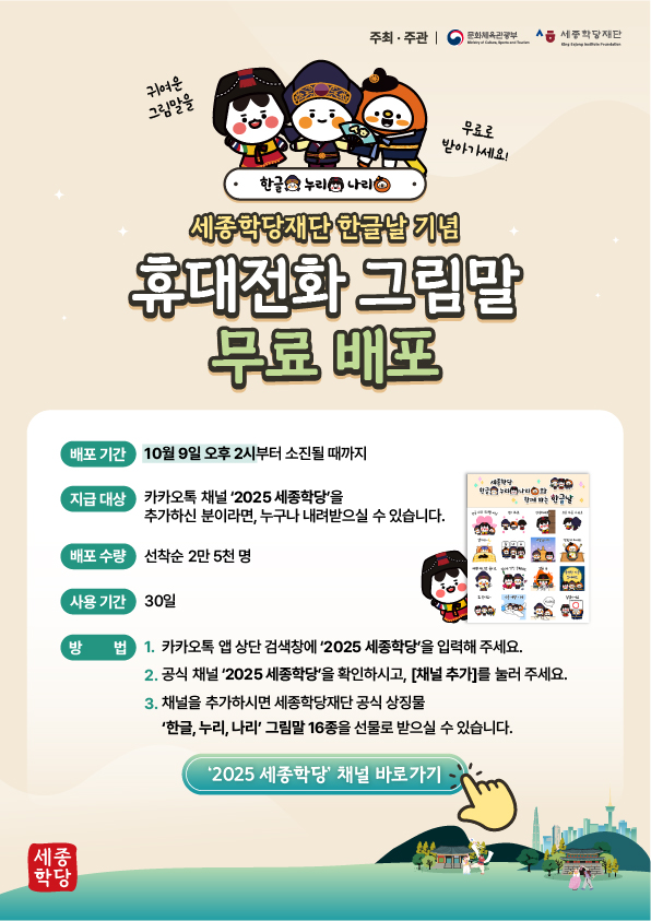 배포 기간: 10월 9일 오후 2시부터 소진될 때까지 지급 대상: 카카오톡 채널 ‘2025 세종학당’을 추가하신 분이라면, 누구나 내려받으실 수 있습니다. 배포 수량: 선착순 2만 5천 명 사용 기간: 30일 방법: 1. 카카오톡 앱 상단 검색창에 ‘2025 세종학당’을 입력해 주세요.      2. 공식 채널 ‘2025 세종학당’을 확인하시고, [채널 추가]를 눌러 주세요.      3. 채널을 추가하시면 세종학당재단 공식 상징물 ‘한글, 누리, 나리’ 그림말 16종을         선물로 받으실 수 있습니다.  ‘2025 세종학당’ 채널 바로가기 버튼 연결 링크 http://pf.kakao.com/_Xcben