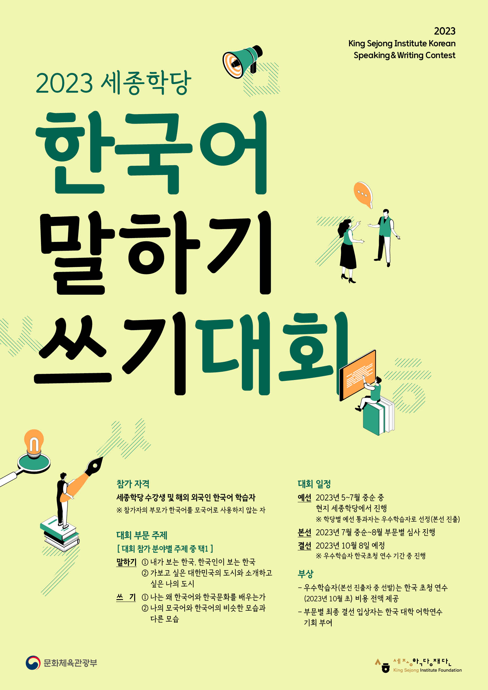 2023 King Sejong Institute Korean Speaking & Writing Contest  2023 세종학당 한국어 말하기 쓰기 대회  참가 자격 세종학당 수강생 및 해외 외국인 한국어 학습자 ※ 참가자의 부모가 한국어를 모국어로 사용하지 않는 자  대회 부문 주제 [대회 참가 분야별 주제 중 택1] 말하기 ① 내가 보는 한국, 한국인이 보는 한국 ② 가보고 싶은 대한민국의 도시와 소개하고 싶은 나의 도시 쓰기 ① 나는 왜 한국어와 한국문화를 배우는가 ② 나의 모국어와 한국어의 비슷한 모습과 다른 모습  대회 일정 예선 2023년 4~7월 중순 중 현지 세종학당에서 진행 ※ 학당별 예선 통과자는 우수학습자로 선정(본선 진출) 본선 2023년 7월 중순~8월 부문별 심사 진행 결선 2023년 10월 8일 예정 ※ 우수학습자 한국초청 연수 기간 중 진행  부상 - 우수학습자(본선 진출자 중 선발)는 한국 초청 연수(2023년 10월 초) 비용 전액 지급 - 부문별 최종 결선 입상자는 한국 대학 어학연수 기회 부여